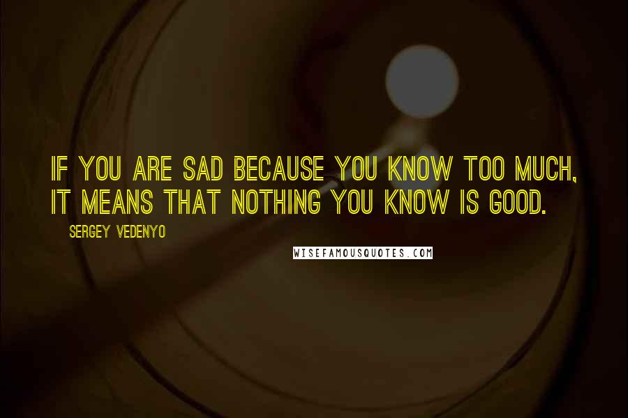 Sergey Vedenyo Quotes: If you are sad because you know too much, it means that nothing you know is good.