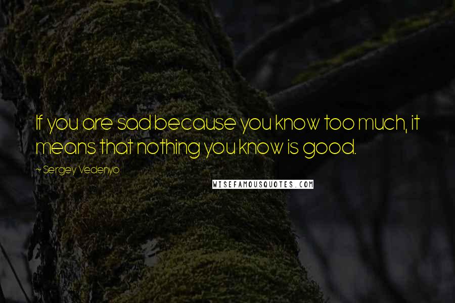 Sergey Vedenyo Quotes: If you are sad because you know too much, it means that nothing you know is good.