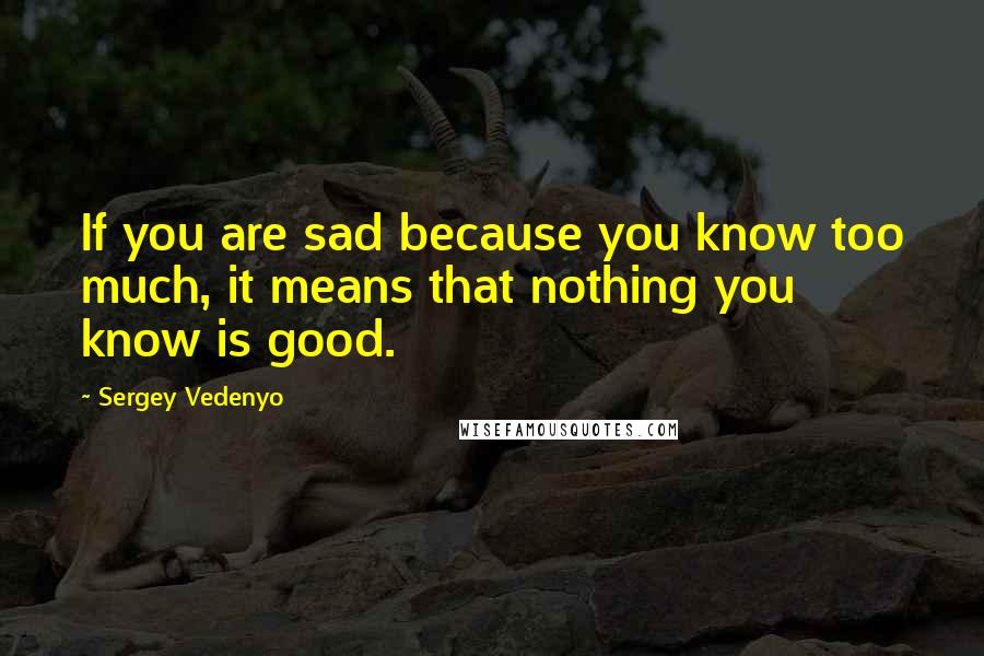 Sergey Vedenyo Quotes: If you are sad because you know too much, it means that nothing you know is good.