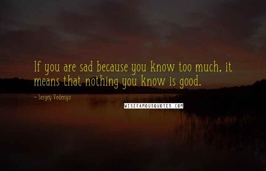 Sergey Vedenyo Quotes: If you are sad because you know too much, it means that nothing you know is good.