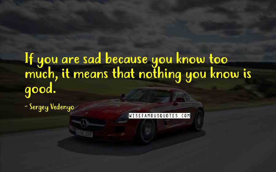 Sergey Vedenyo Quotes: If you are sad because you know too much, it means that nothing you know is good.