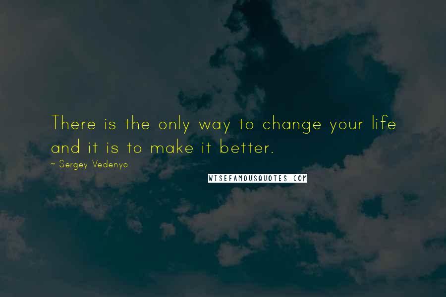 Sergey Vedenyo Quotes: There is the only way to change your life and it is to make it better.