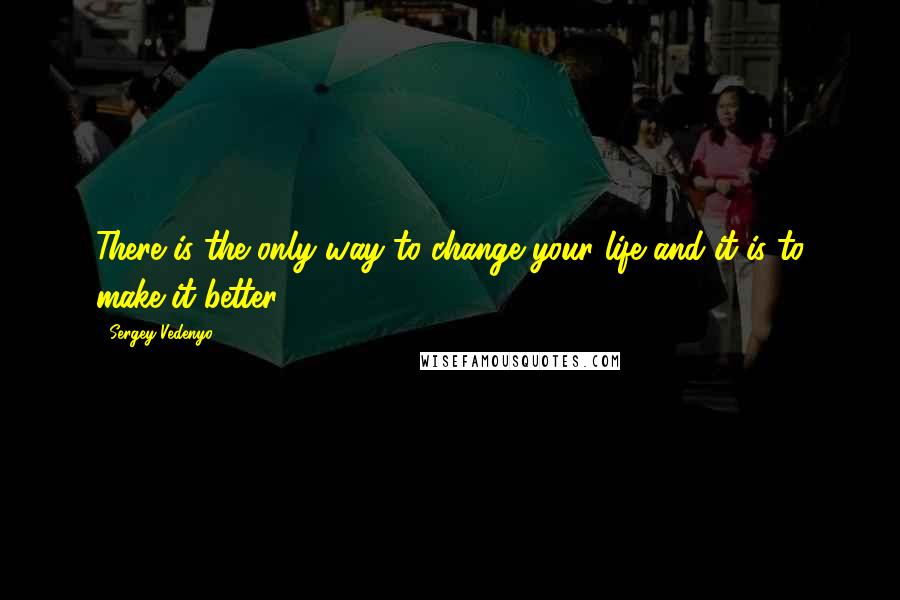 Sergey Vedenyo Quotes: There is the only way to change your life and it is to make it better.