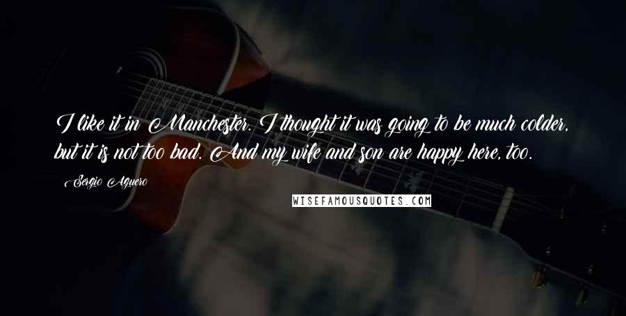 Sergio Aguero Quotes: I like it in Manchester. I thought it was going to be much colder, but it is not too bad. And my wife and son are happy here, too.