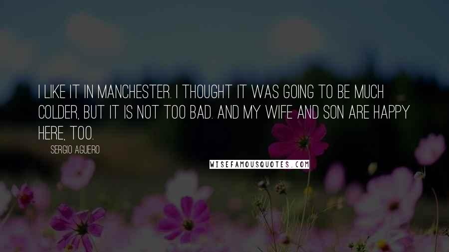 Sergio Aguero Quotes: I like it in Manchester. I thought it was going to be much colder, but it is not too bad. And my wife and son are happy here, too.