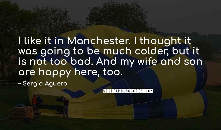 Sergio Aguero Quotes: I like it in Manchester. I thought it was going to be much colder, but it is not too bad. And my wife and son are happy here, too.