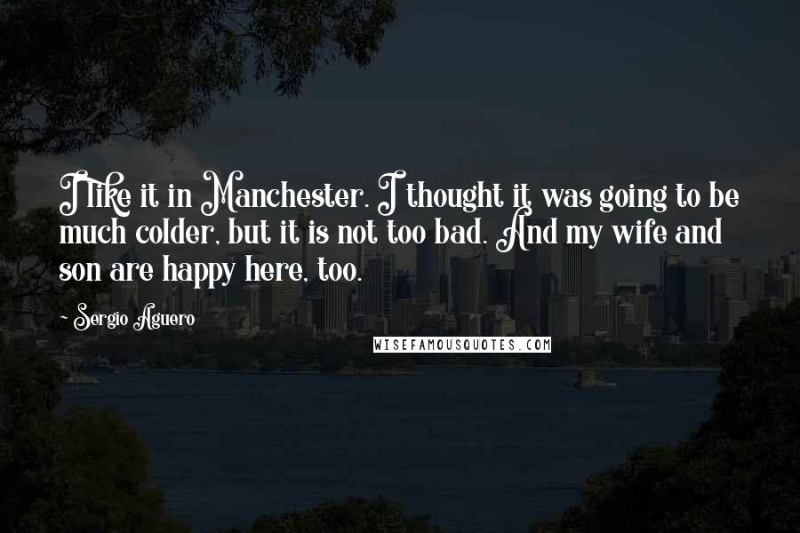 Sergio Aguero Quotes: I like it in Manchester. I thought it was going to be much colder, but it is not too bad. And my wife and son are happy here, too.