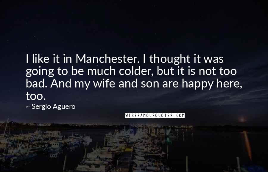 Sergio Aguero Quotes: I like it in Manchester. I thought it was going to be much colder, but it is not too bad. And my wife and son are happy here, too.