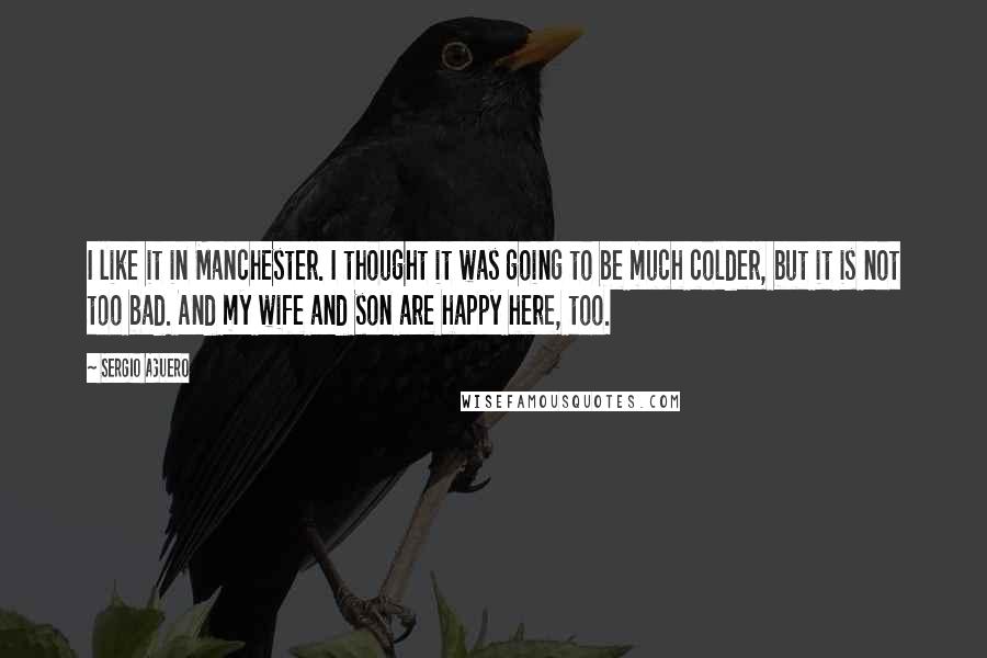 Sergio Aguero Quotes: I like it in Manchester. I thought it was going to be much colder, but it is not too bad. And my wife and son are happy here, too.