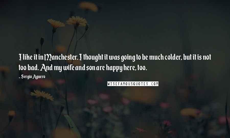 Sergio Aguero Quotes: I like it in Manchester. I thought it was going to be much colder, but it is not too bad. And my wife and son are happy here, too.