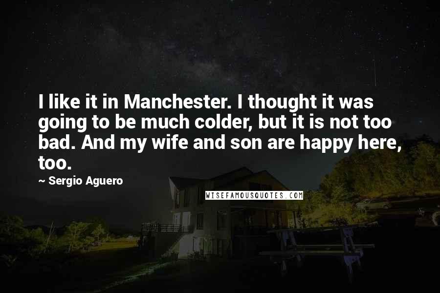 Sergio Aguero Quotes: I like it in Manchester. I thought it was going to be much colder, but it is not too bad. And my wife and son are happy here, too.