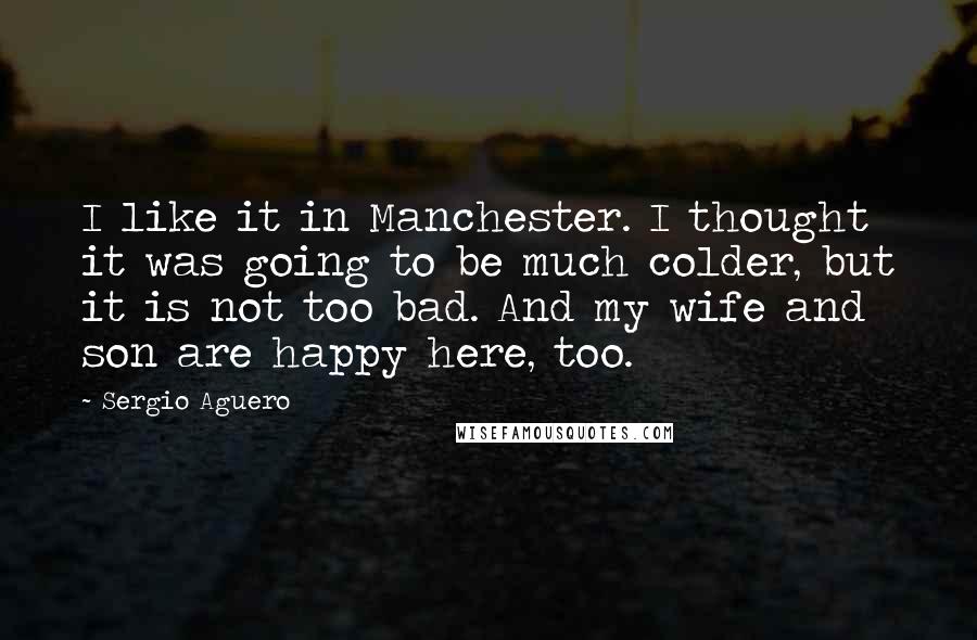 Sergio Aguero Quotes: I like it in Manchester. I thought it was going to be much colder, but it is not too bad. And my wife and son are happy here, too.