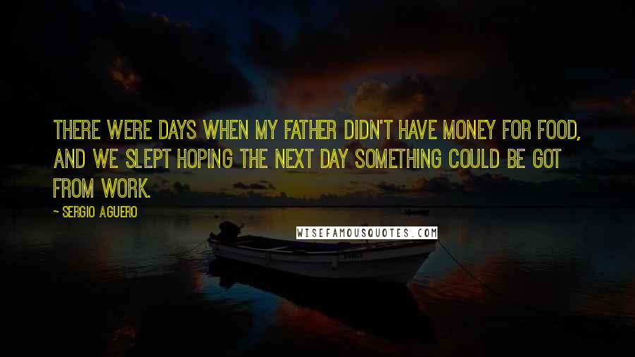 Sergio Aguero Quotes: There were days when my father didn't have money for food, and we slept hoping the next day something could be got from work.