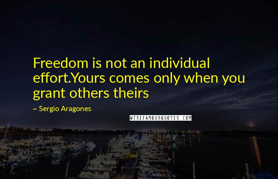 Sergio Aragones Quotes: Freedom is not an individual effort.Yours comes only when you grant others theirs