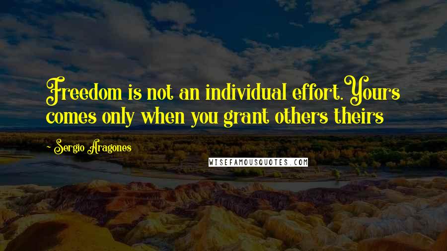 Sergio Aragones Quotes: Freedom is not an individual effort.Yours comes only when you grant others theirs