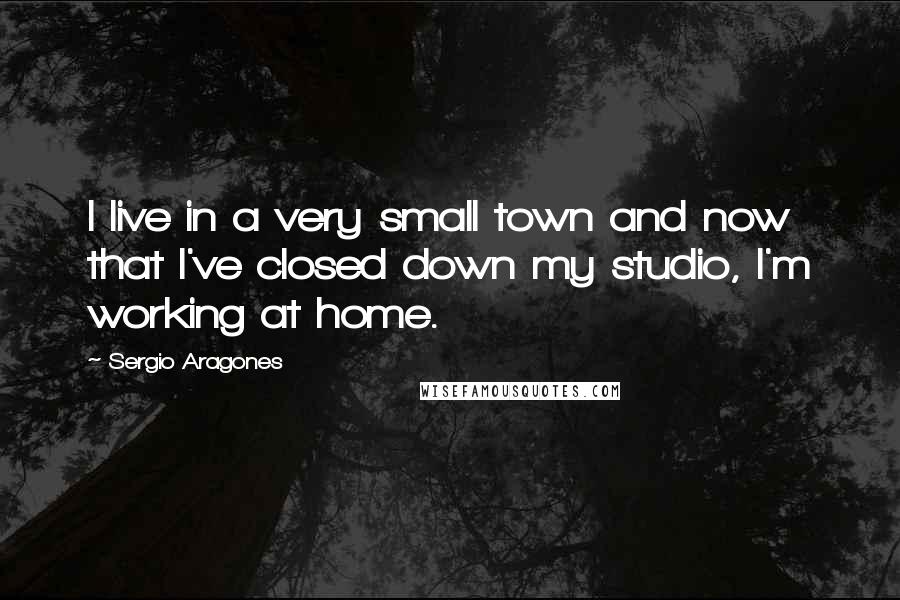 Sergio Aragones Quotes: I live in a very small town and now that I've closed down my studio, I'm working at home.