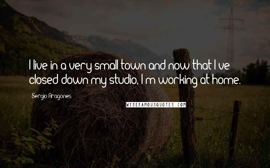 Sergio Aragones Quotes: I live in a very small town and now that I've closed down my studio, I'm working at home.