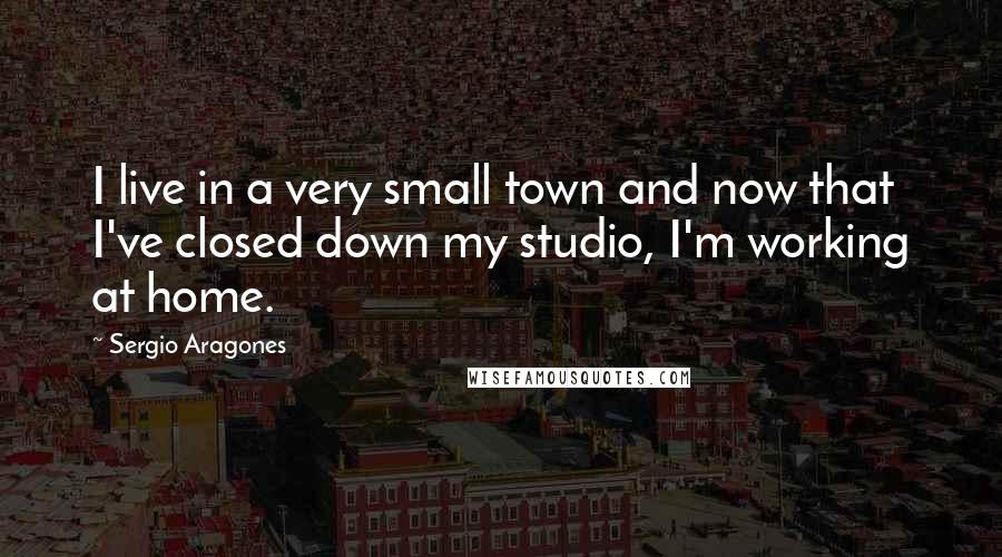 Sergio Aragones Quotes: I live in a very small town and now that I've closed down my studio, I'm working at home.