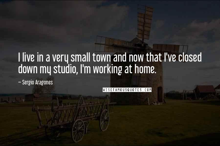 Sergio Aragones Quotes: I live in a very small town and now that I've closed down my studio, I'm working at home.