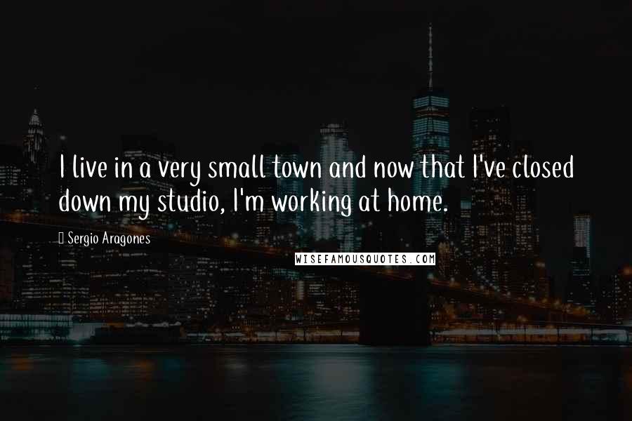 Sergio Aragones Quotes: I live in a very small town and now that I've closed down my studio, I'm working at home.