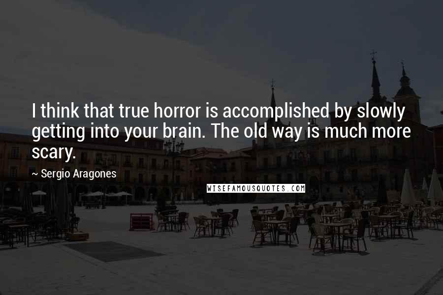 Sergio Aragones Quotes: I think that true horror is accomplished by slowly getting into your brain. The old way is much more scary.