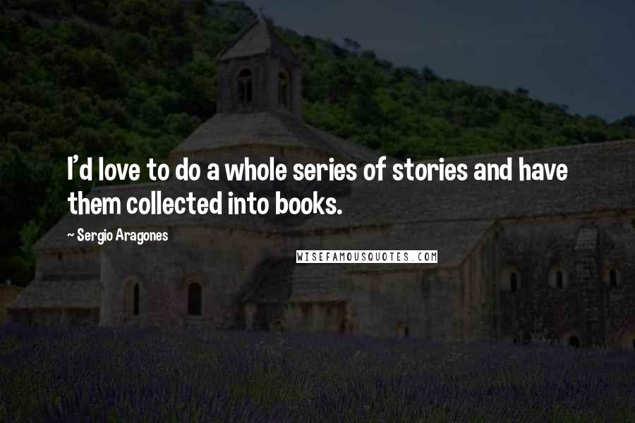Sergio Aragones Quotes: I'd love to do a whole series of stories and have them collected into books.