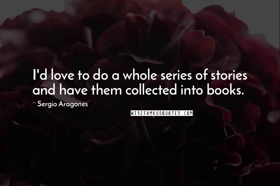Sergio Aragones Quotes: I'd love to do a whole series of stories and have them collected into books.