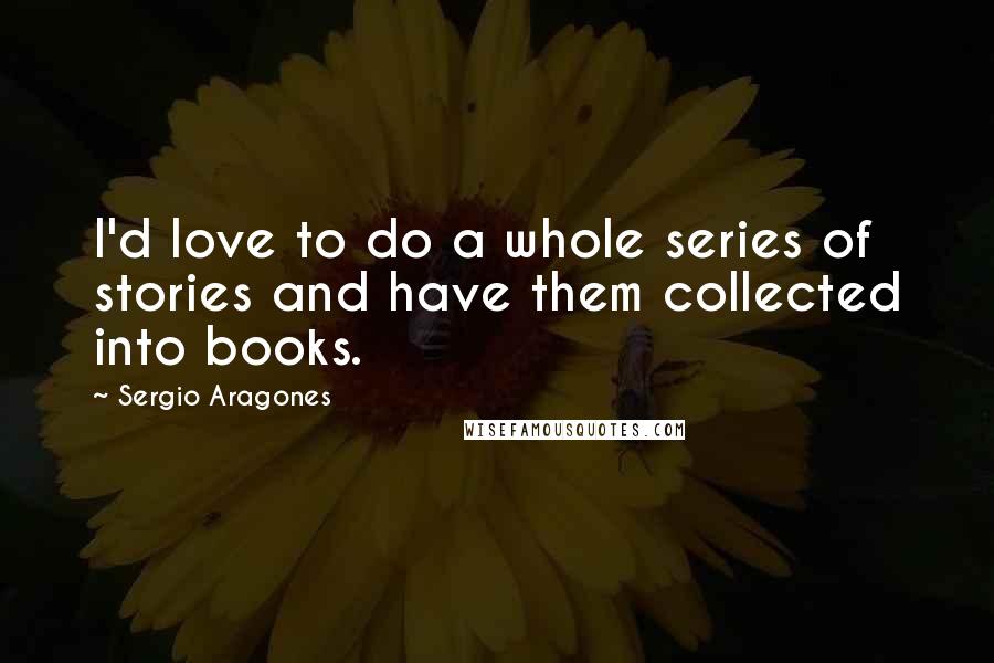 Sergio Aragones Quotes: I'd love to do a whole series of stories and have them collected into books.
