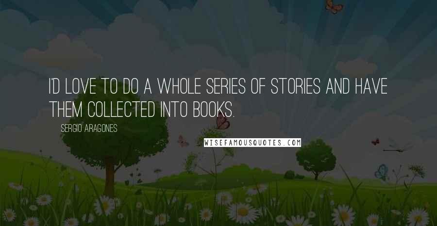 Sergio Aragones Quotes: I'd love to do a whole series of stories and have them collected into books.