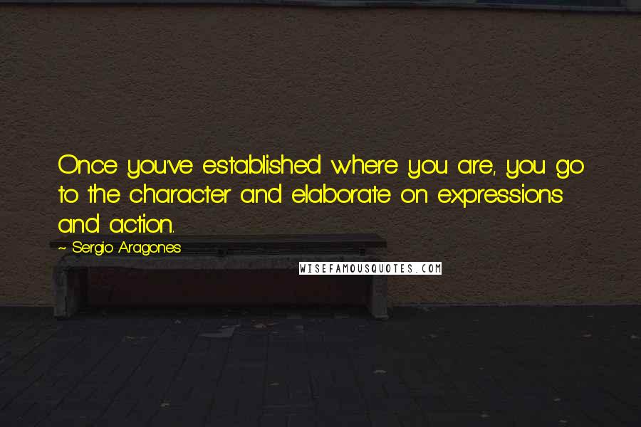 Sergio Aragones Quotes: Once you've established where you are, you go to the character and elaborate on expressions and action.