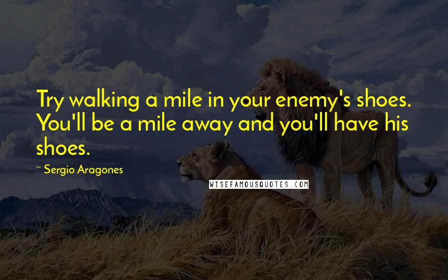 Sergio Aragones Quotes: Try walking a mile in your enemy's shoes. You'll be a mile away and you'll have his shoes.