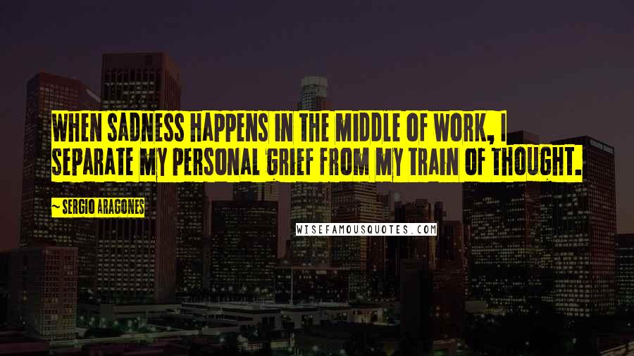 Sergio Aragones Quotes: When sadness happens in the middle of work, I separate my personal grief from my train of thought.