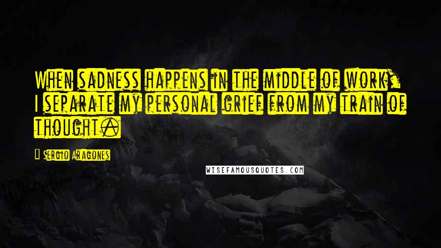 Sergio Aragones Quotes: When sadness happens in the middle of work, I separate my personal grief from my train of thought.