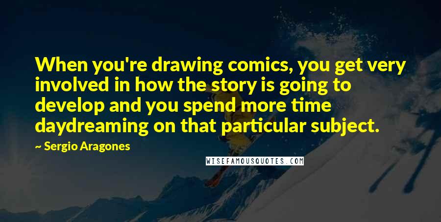 Sergio Aragones Quotes: When you're drawing comics, you get very involved in how the story is going to develop and you spend more time daydreaming on that particular subject.