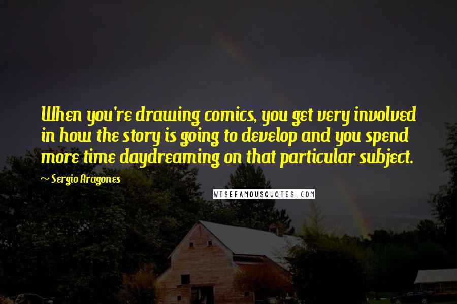 Sergio Aragones Quotes: When you're drawing comics, you get very involved in how the story is going to develop and you spend more time daydreaming on that particular subject.