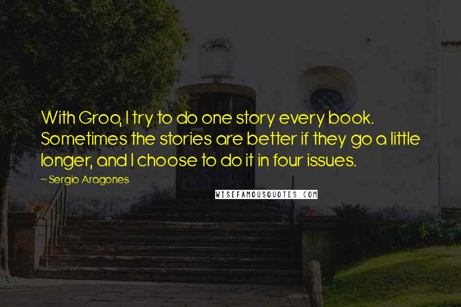 Sergio Aragones Quotes: With Groo, I try to do one story every book. Sometimes the stories are better if they go a little longer, and I choose to do it in four issues.