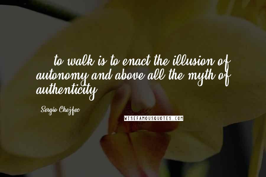Sergio Chejfec Quotes: ... to walk is to enact the illusion of autonomy and above all the myth of authenticity.