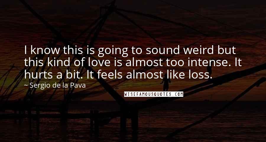 Sergio De La Pava Quotes: I know this is going to sound weird but this kind of love is almost too intense. It hurts a bit. It feels almost like loss.
