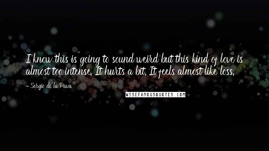 Sergio De La Pava Quotes: I know this is going to sound weird but this kind of love is almost too intense. It hurts a bit. It feels almost like loss.