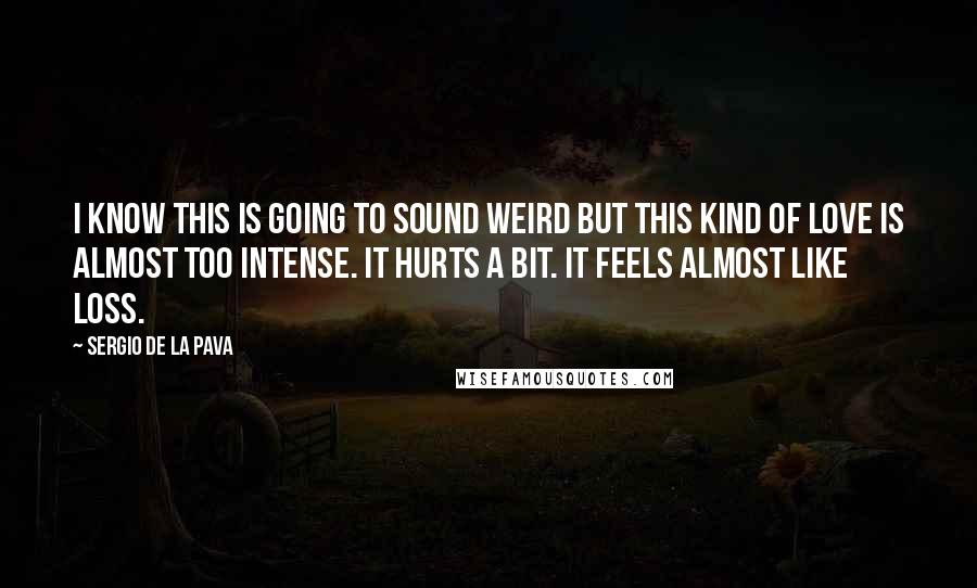 Sergio De La Pava Quotes: I know this is going to sound weird but this kind of love is almost too intense. It hurts a bit. It feels almost like loss.