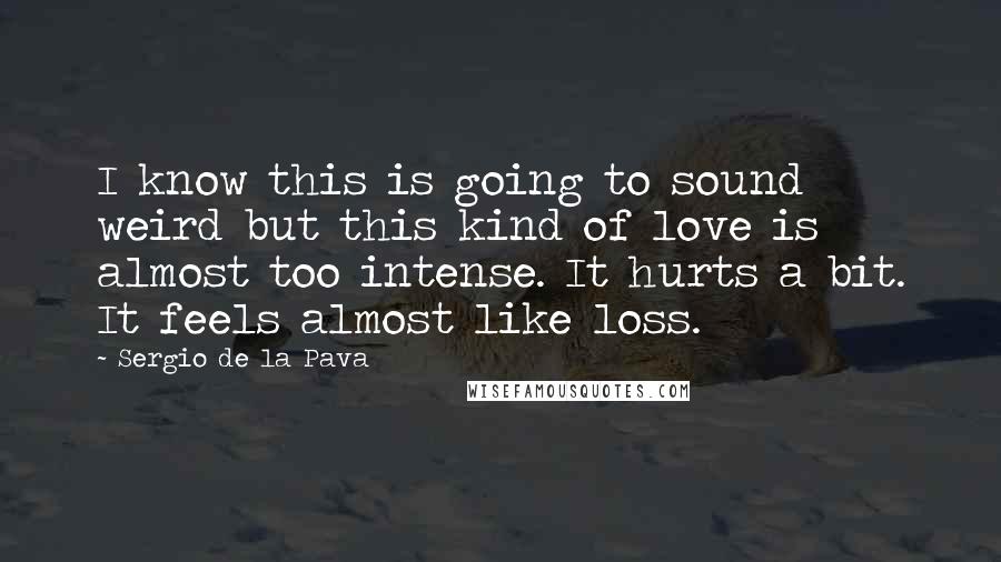 Sergio De La Pava Quotes: I know this is going to sound weird but this kind of love is almost too intense. It hurts a bit. It feels almost like loss.