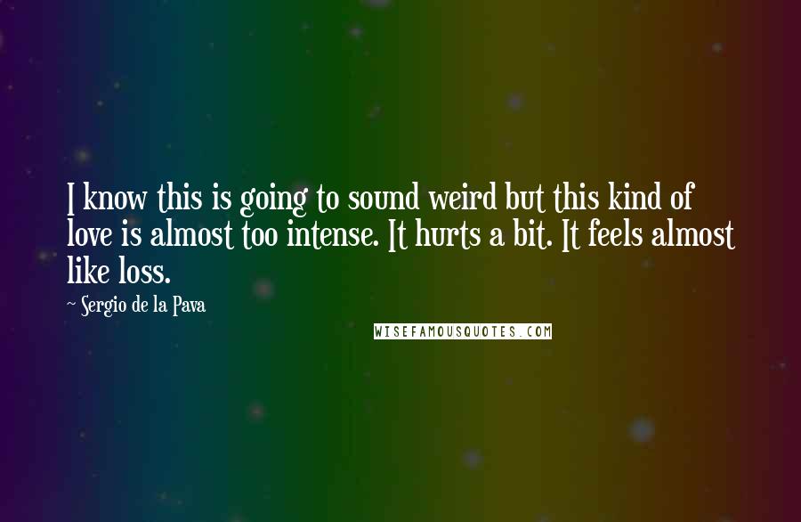 Sergio De La Pava Quotes: I know this is going to sound weird but this kind of love is almost too intense. It hurts a bit. It feels almost like loss.