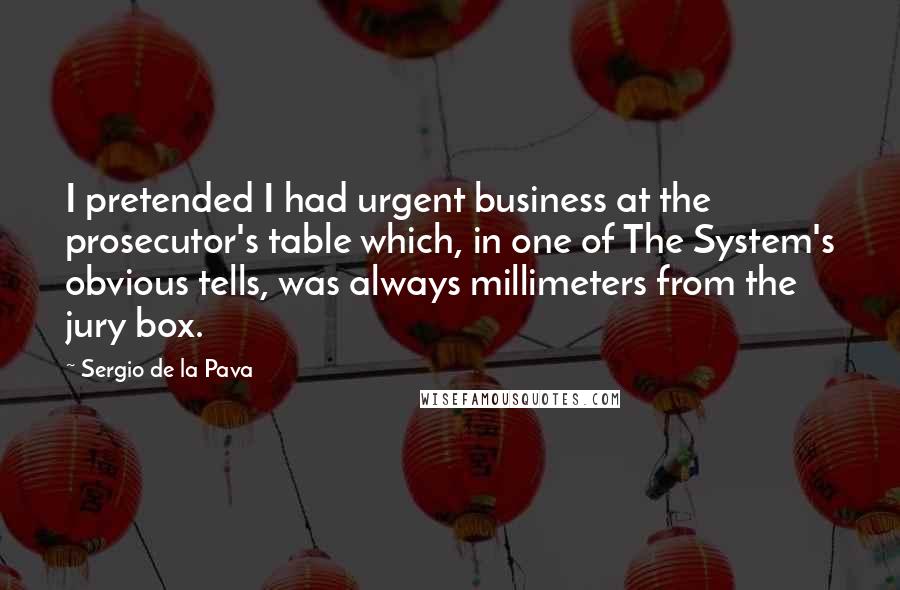 Sergio De La Pava Quotes: I pretended I had urgent business at the prosecutor's table which, in one of The System's obvious tells, was always millimeters from the jury box.