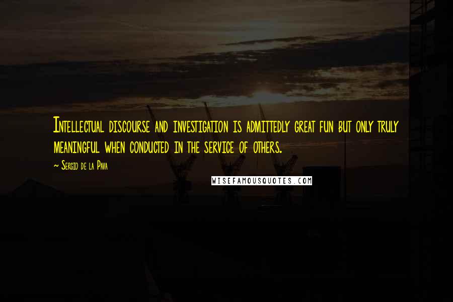 Sergio De La Pava Quotes: Intellectual discourse and investigation is admittedly great fun but only truly meaningful when conducted in the service of others.