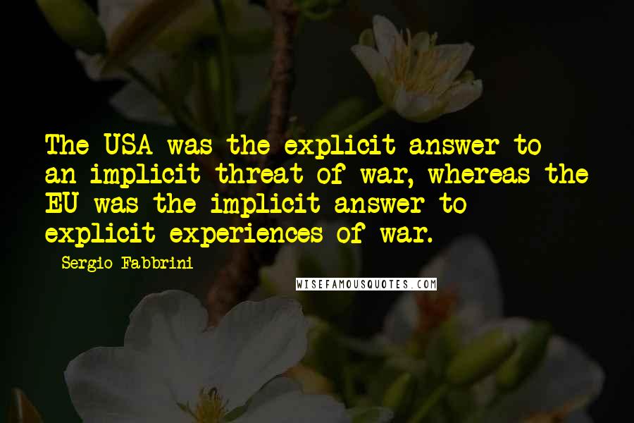 Sergio Fabbrini Quotes: The USA was the explicit answer to an implicit threat of war, whereas the EU was the implicit answer to explicit experiences of war.