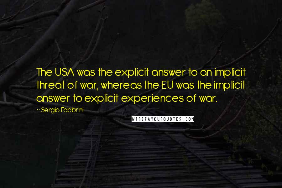 Sergio Fabbrini Quotes: The USA was the explicit answer to an implicit threat of war, whereas the EU was the implicit answer to explicit experiences of war.