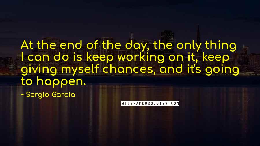Sergio Garcia Quotes: At the end of the day, the only thing I can do is keep working on it, keep giving myself chances, and it's going to happen.
