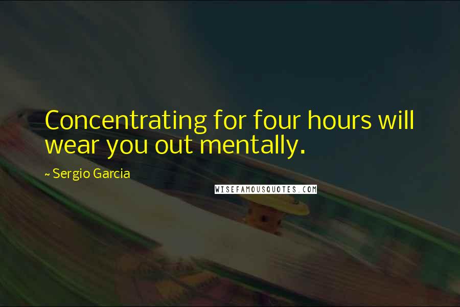 Sergio Garcia Quotes: Concentrating for four hours will wear you out mentally.
