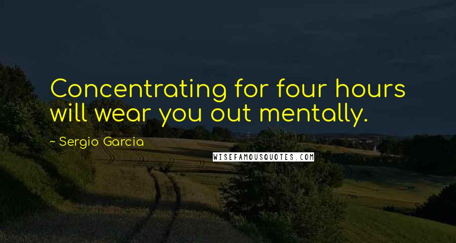 Sergio Garcia Quotes: Concentrating for four hours will wear you out mentally.