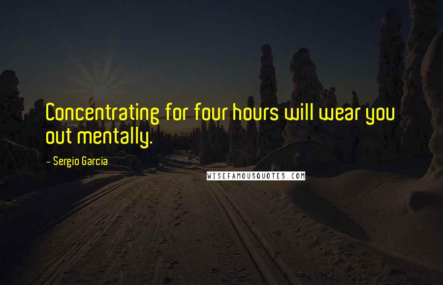 Sergio Garcia Quotes: Concentrating for four hours will wear you out mentally.